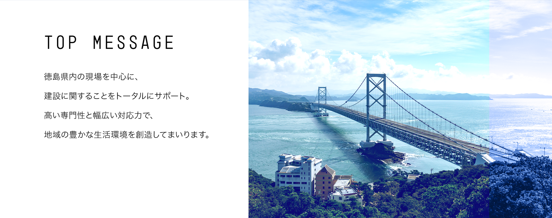 TOP MESSAGE 徳島県内の現場を中心に、建設に関することをトータルにサポート。高い専門性と幅広い対応力で、地域の豊かな生活環境を創造してまいります。